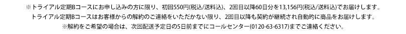 トライアルコース（5日分）にお申し込みの方に限り、初回550円（税込/送料込）、2回目以降13,146円（税込/送料込）でお届けします。トライアルコース（15日分）はお客様からの解約のご連絡をいただかない限り、2回目以降も契約が継続され自動的に商品をお届けします。※解約をご希望の場合は、次回配送予定日の5日前までにコールセンター（0120-63-6317）までご連絡ください。