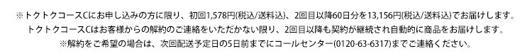 トクトクコースCのお申込みの方に限り、初回1,578円（税込/送料込）、2回目以降13,156円（税込送料込）でお届けします。トクトクコースCはお客様からの解約のご連絡をいただかない限り、2回目以降も契約が継続され自動的に商品をお届けします。解約をご希望の場合は、次回発送予定日の5日前までにコールセンター（0120-63-6317）までご連絡ください。