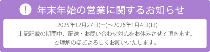 年末年始は2025年12月27日土曜から2026年1月4日日曜まで配送、お問い合わせ対応をお休みさせていただきます。